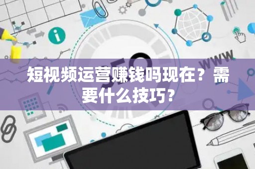短视频运营赚钱吗现在？需要什么技巧？